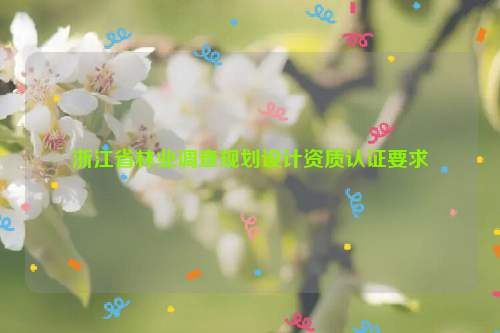 浙江省林業(yè)調(diào)查規(guī)劃設(shè)計資質(zhì)認(rèn)證要求