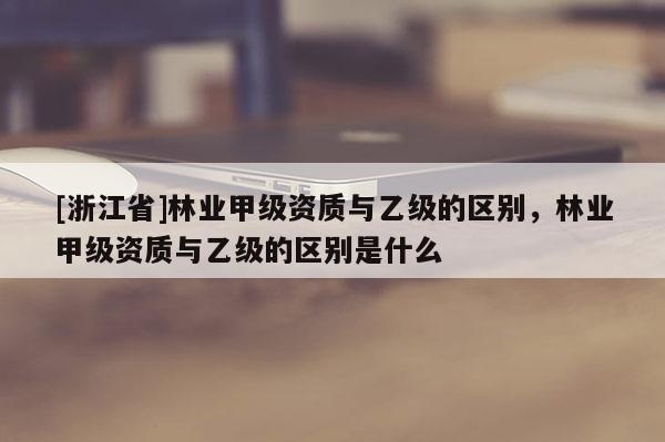 [浙江省]林業(yè)甲級資質(zhì)與乙級的區(qū)別，林業(yè)甲級資質(zhì)與乙級的區(qū)別是什么