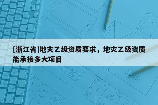 [浙江省]地災(zāi)乙級(jí)資質(zhì)要求，地災(zāi)乙級(jí)資質(zhì)能承接多大項(xiàng)目