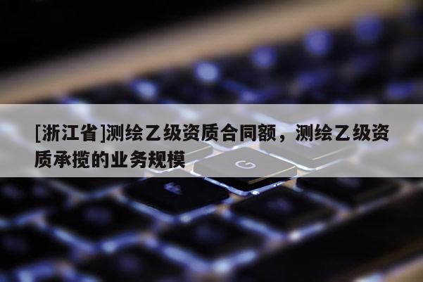 [浙江省]測(cè)繪乙級(jí)資質(zhì)合同額，測(cè)繪乙級(jí)資質(zhì)承攬的業(yè)務(wù)規(guī)模