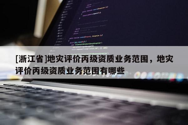 [浙江省]地災(zāi)評價丙級資質(zhì)業(yè)務(wù)范圍，地災(zāi)評價丙級資質(zhì)業(yè)務(wù)范圍有哪些