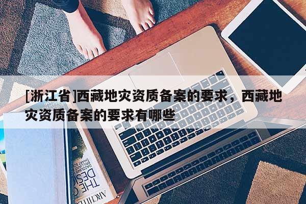 [浙江省]西藏地災(zāi)資質(zhì)備案的要求，西藏地災(zāi)資質(zhì)備案的要求有哪些