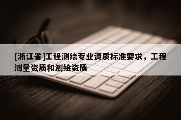 [浙江省]工程測繪專業(yè)資質(zhì)標(biāo)準(zhǔn)要求，工程測量資質(zhì)和測繪資質(zhì)