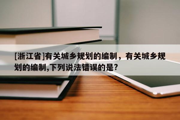 [浙江省]有關(guān)城鄉(xiāng)規(guī)劃的編制，有關(guān)城鄉(xiāng)規(guī)劃的編制,下列說法錯誤的是?