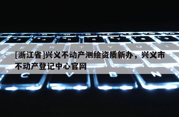 [浙江省]興義不動產(chǎn)測繪資質(zhì)新辦，興義市不動產(chǎn)登記中心官網(wǎng)