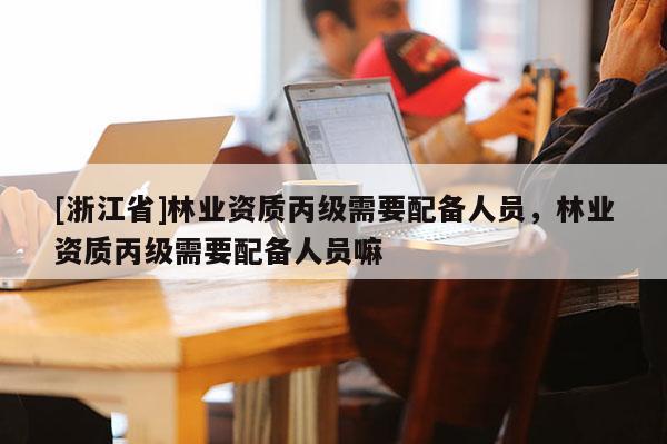 [浙江省]林業(yè)資質(zhì)丙級需要配備人員，林業(yè)資質(zhì)丙級需要配備人員嘛