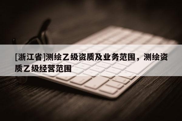 [浙江省]測繪乙級資質(zhì)及業(yè)務(wù)范圍，測繪資質(zhì)乙級經(jīng)營范圍