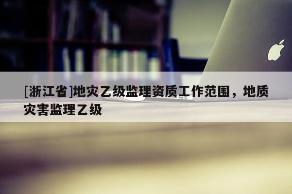 [浙江省]地災(zāi)乙級(jí)監(jiān)理資質(zhì)工作范圍，地質(zhì)災(zāi)害監(jiān)理乙級(jí)