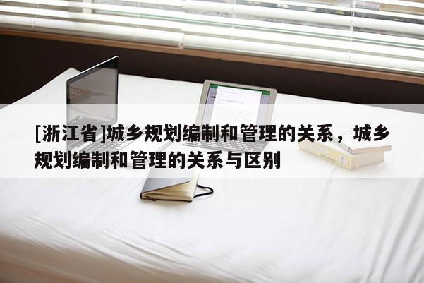 [浙江省]城鄉(xiāng)規(guī)劃編制和管理的關系，城鄉(xiāng)規(guī)劃編制和管理的關系與區(qū)別