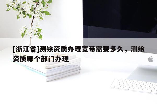 [浙江省]測繪資質(zhì)辦理寬帶需要多久，測繪資質(zhì)哪個(gè)部門辦理