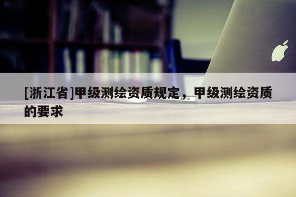 [浙江省]甲級測繪資質(zhì)規(guī)定，甲級測繪資質(zhì)的要求