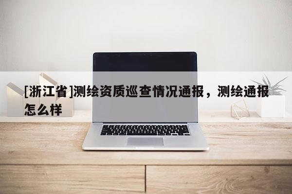 [浙江省]測繪資質(zhì)巡查情況通報(bào)，測繪通報(bào)怎么樣