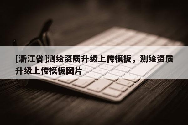 [浙江省]測繪資質(zhì)升級上傳模板，測繪資質(zhì)升級上傳模板圖片