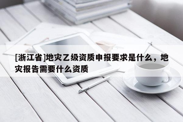 [浙江省]地災(zāi)乙級資質(zhì)申報要求是什么，地災(zāi)報告需要什么資質(zhì)