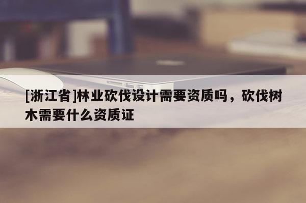 [浙江省]林業(yè)砍伐設(shè)計(jì)需要資質(zhì)嗎，砍伐樹木需要什么資質(zhì)證