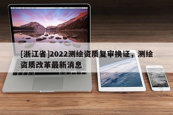 [浙江省]2022測(cè)繪資質(zhì)復(fù)審換證，測(cè)繪資質(zhì)改革最新消息