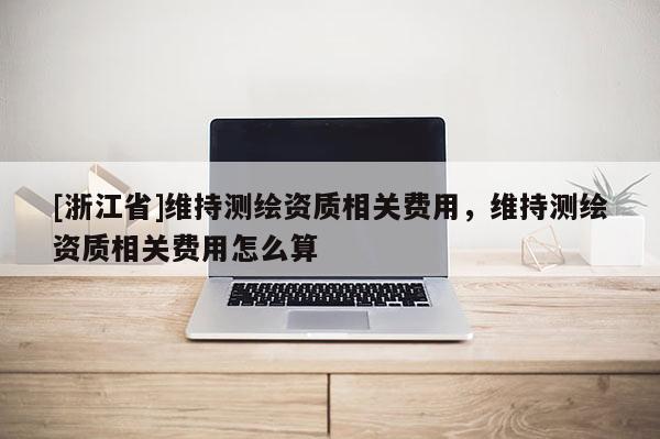[浙江省]維持測(cè)繪資質(zhì)相關(guān)費(fèi)用，維持測(cè)繪資質(zhì)相關(guān)費(fèi)用怎么算