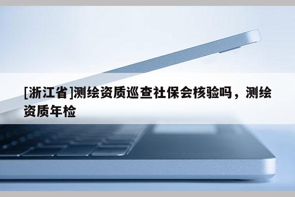 [浙江省]測繪資質(zhì)巡查社保會核驗嗎，測繪資質(zhì)年檢