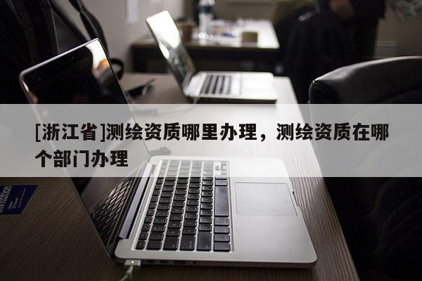 [浙江省]測(cè)繪資質(zhì)哪里辦理，測(cè)繪資質(zhì)在哪個(gè)部門辦理