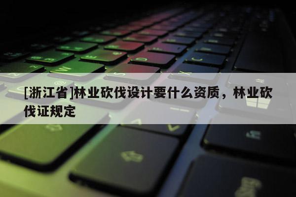 [浙江省]林業(yè)砍伐設(shè)計(jì)要什么資質(zhì)，林業(yè)砍伐證規(guī)定