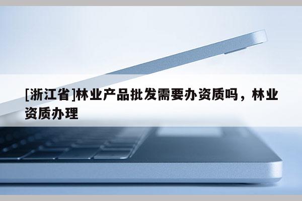 [浙江省]林業(yè)產(chǎn)品批發(fā)需要辦資質(zhì)嗎，林業(yè)資質(zhì)辦理