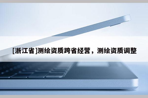 [浙江省]測(cè)繪資質(zhì)跨省經(jīng)營(yíng)，測(cè)繪資質(zhì)調(diào)整