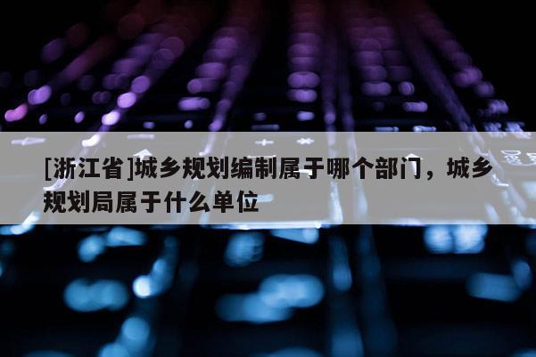 [浙江省]城鄉(xiāng)規(guī)劃編制屬于哪個(gè)部門，城鄉(xiāng)規(guī)劃局屬于什么單位