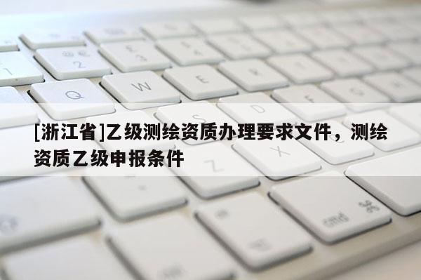 [浙江省]乙級(jí)測(cè)繪資質(zhì)辦理要求文件，測(cè)繪資質(zhì)乙級(jí)申報(bào)條件