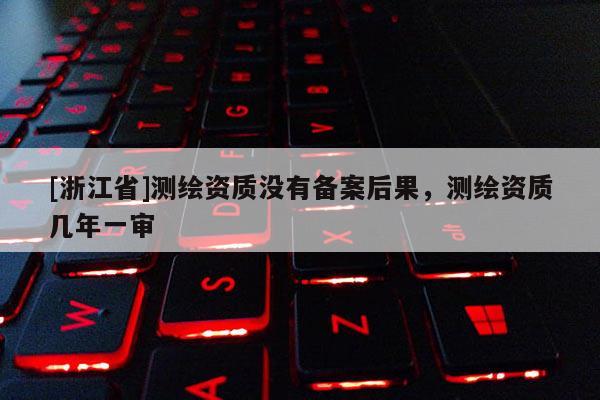[浙江省]測繪資質(zhì)沒有備案后果，測繪資質(zhì)幾年一審