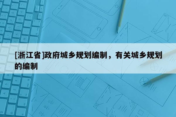 [浙江省]政府城鄉(xiāng)規(guī)劃編制，有關(guān)城鄉(xiāng)規(guī)劃的編制