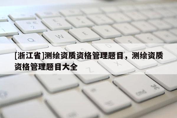 [浙江省]測繪資質(zhì)資格管理題目，測繪資質(zhì)資格管理題目大全
