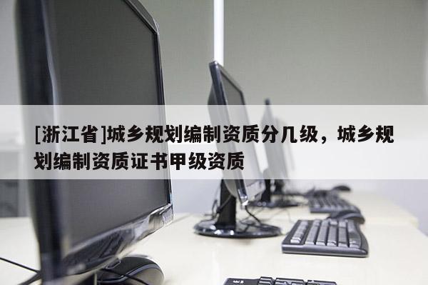 [浙江省]城鄉(xiāng)規(guī)劃編制資質(zhì)分幾級，城鄉(xiāng)規(guī)劃編制資質(zhì)證書甲級資質(zhì)