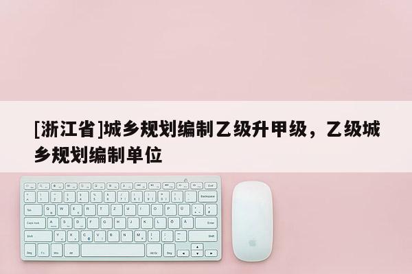 [浙江省]城鄉(xiāng)規(guī)劃編制乙級升甲級，乙級城鄉(xiāng)規(guī)劃編制單位
