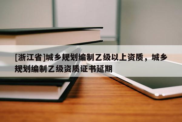 [浙江省]城鄉(xiāng)規(guī)劃編制乙級(jí)以上資質(zhì)，城鄉(xiāng)規(guī)劃編制乙級(jí)資質(zhì)證書(shū)延期