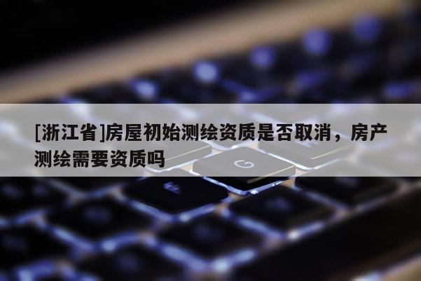 [浙江省]房屋初始測繪資質(zhì)是否取消，房產(chǎn)測繪需要資質(zhì)嗎