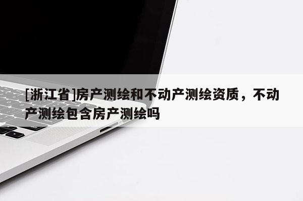 [浙江省]房產(chǎn)測(cè)繪和不動(dòng)產(chǎn)測(cè)繪資質(zhì)，不動(dòng)產(chǎn)測(cè)繪包含房產(chǎn)測(cè)繪嗎