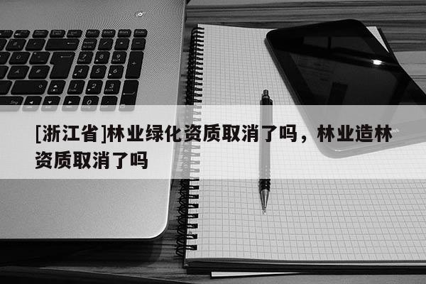 [浙江省]林業(yè)綠化資質(zhì)取消了嗎，林業(yè)造林資質(zhì)取消了嗎