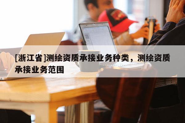 [浙江省]測繪資質(zhì)承接業(yè)務(wù)種類，測繪資質(zhì)承接業(yè)務(wù)范圍