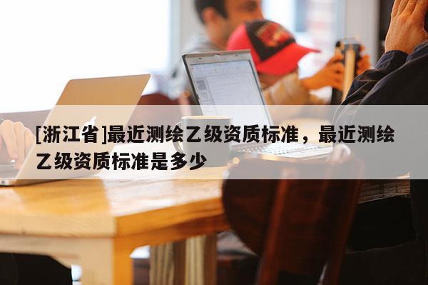 [浙江省]最近測繪乙級資質(zhì)標準，最近測繪乙級資質(zhì)標準是多少