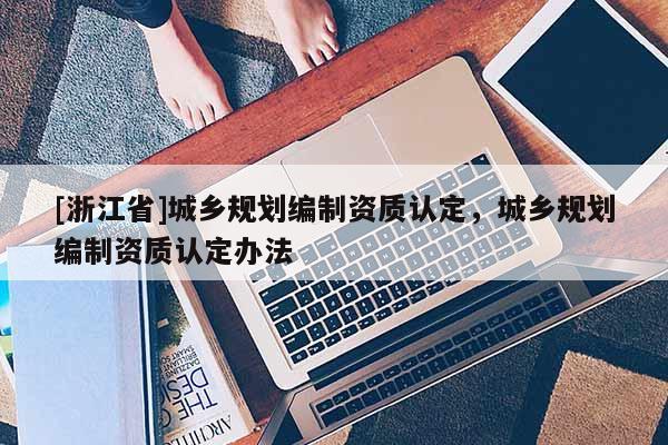 [浙江省]城鄉(xiāng)規(guī)劃編制資質(zhì)認(rèn)定，城鄉(xiāng)規(guī)劃編制資質(zhì)認(rèn)定辦法