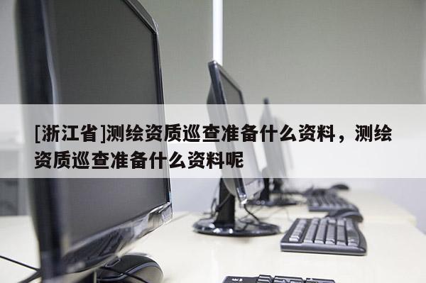 [浙江省]測繪資質(zhì)巡查準(zhǔn)備什么資料，測繪資質(zhì)巡查準(zhǔn)備什么資料呢