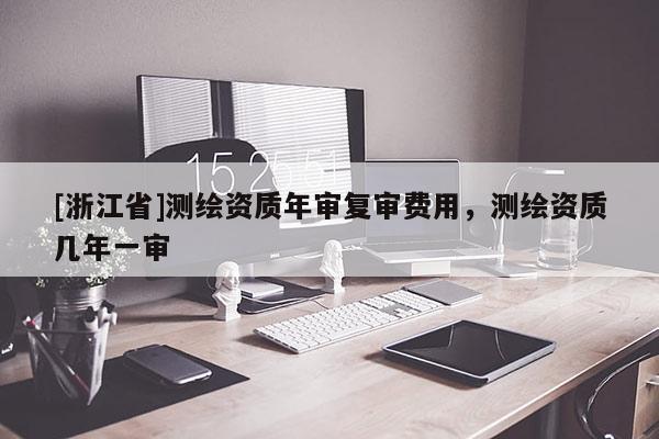 [浙江省]測繪資質(zhì)年審復(fù)審費用，測繪資質(zhì)幾年一審