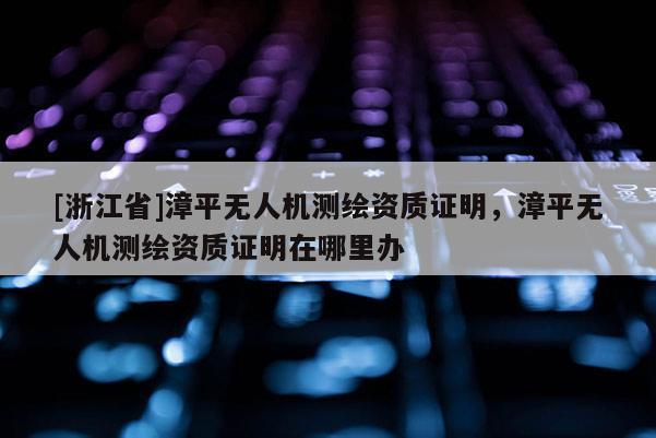 [浙江省]漳平無人機測繪資質證明，漳平無人機測繪資質證明在哪里辦