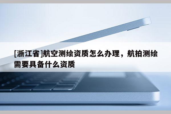 [浙江省]航空測(cè)繪資質(zhì)怎么辦理，航拍測(cè)繪需要具備什么資質(zhì)