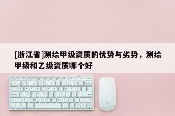 [浙江省]測(cè)繪甲級(jí)資質(zhì)的優(yōu)勢(shì)與劣勢(shì)，測(cè)繪甲級(jí)和乙級(jí)資質(zhì)哪個(gè)好