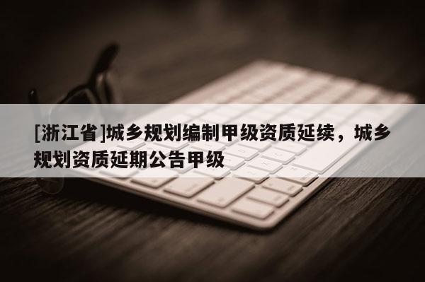 [浙江省]城鄉(xiāng)規(guī)劃編制甲級資質(zhì)延續(xù)，城鄉(xiāng)規(guī)劃資質(zhì)延期公告甲級