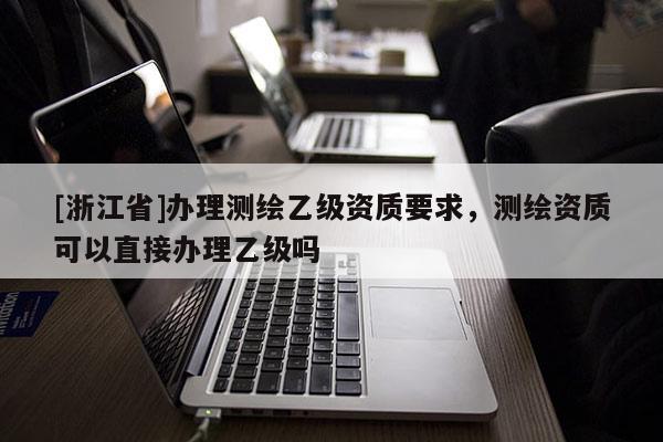 [浙江省]辦理測繪乙級資質(zhì)要求，測繪資質(zhì)可以直接辦理乙級嗎