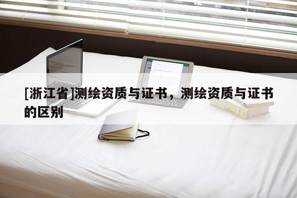 [浙江省]測繪資質(zhì)與證書，測繪資質(zhì)與證書的區(qū)別