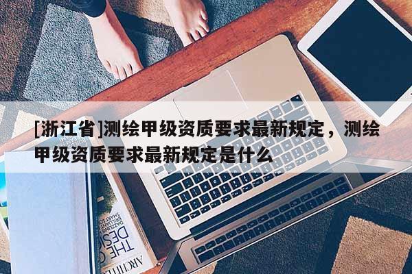 [浙江省]測繪甲級資質要求最新規(guī)定，測繪甲級資質要求最新規(guī)定是什么