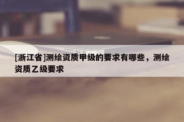 [浙江省]測(cè)繪資質(zhì)甲級(jí)的要求有哪些，測(cè)繪資質(zhì)乙級(jí)要求